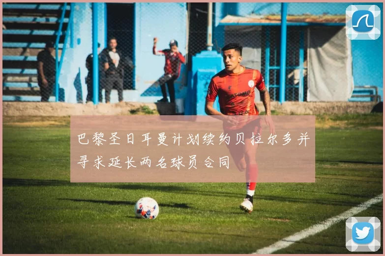 巴黎圣日耳曼计划续约贝拉尔多并寻求延长两名球员合同