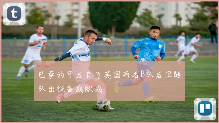 巴萨西甲后直飞英国两名B队后卫随队出征备战欧战