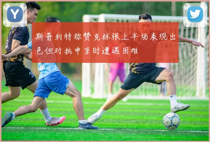 斯普利特称赞克林根上半场表现出色但对抗申京时遭遇困难