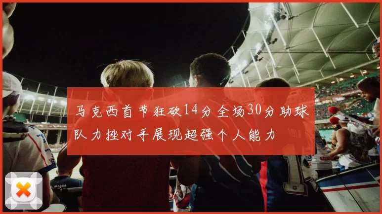 马克西首节狂砍14分全场30分助球队力挫对手展现超强个人能力