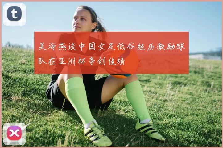 吴海燕谈中国女足低谷经历激励球队在亚洲杯争创佳绩