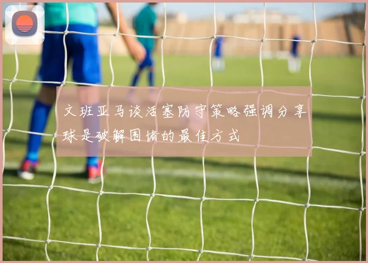 文班亚马谈活塞防守策略强调分享球是破解围堵的最佳方式