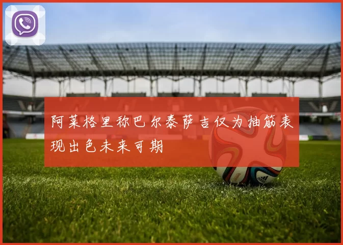 阿莱格里称巴尔泰萨吉仅为抽筋表现出色未来可期