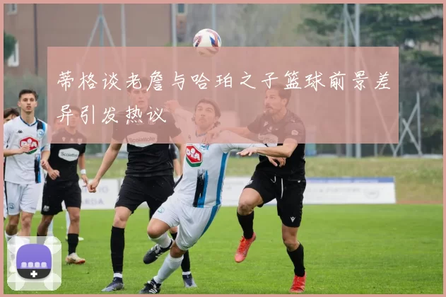 蒂格谈老詹与哈珀之子篮球前景差异引发热议