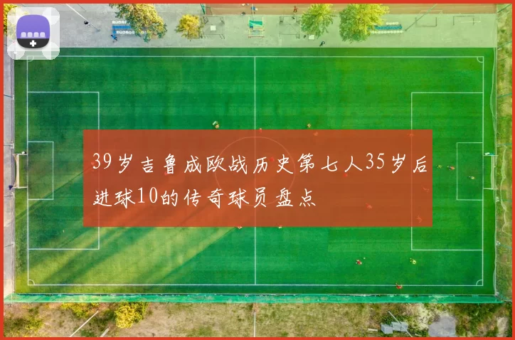 39岁吉鲁成欧战历史第七人35岁后进球10的传奇球员盘点