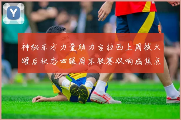 神秘东方力量助力吉拉西上周拔火罐后状态回暖周末联赛双响成焦点