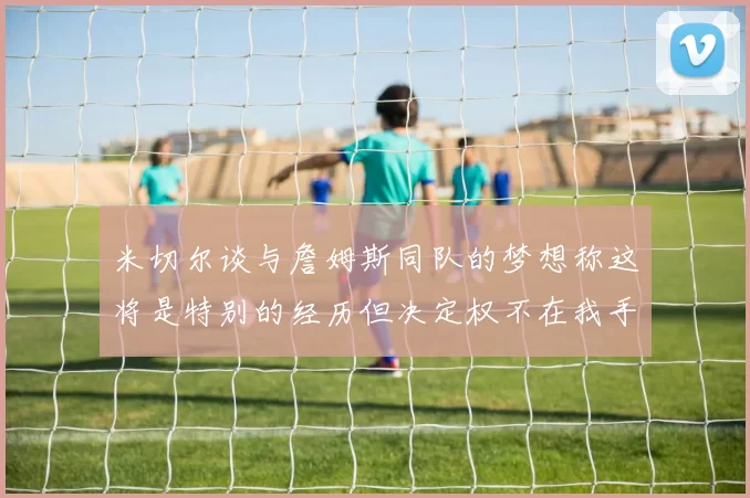 米切尔谈与詹姆斯同队的梦想称这将是特别的经历但决定权不在我手中
