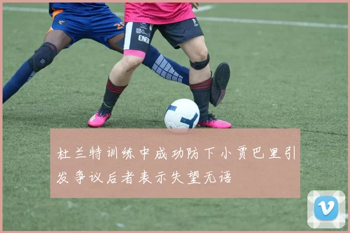 杜兰特训练中成功防下小贾巴里引发争议后者表示失望无语