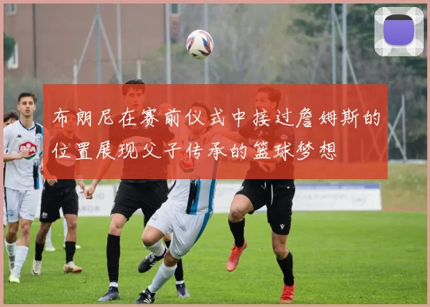 布朗尼在赛前仪式中接过詹姆斯的位置展现父子传承的篮球梦想