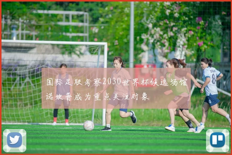 国际足联考察2030世界杯候选场馆诺坎普成为重点关注对象