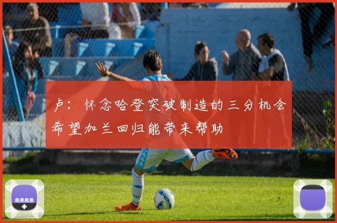 卢：怀念哈登突破制造的三分机会希望加兰回归能带来帮助