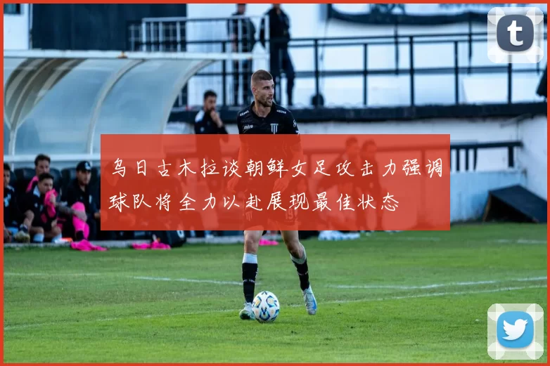 乌日古木拉谈朝鲜女足攻击力强调球队将全力以赴展现最佳状态