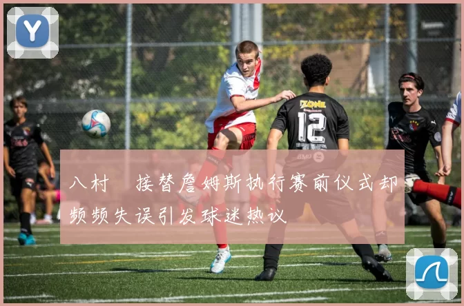 八村塁接替詹姆斯执行赛前仪式却频频失误引发球迷热议