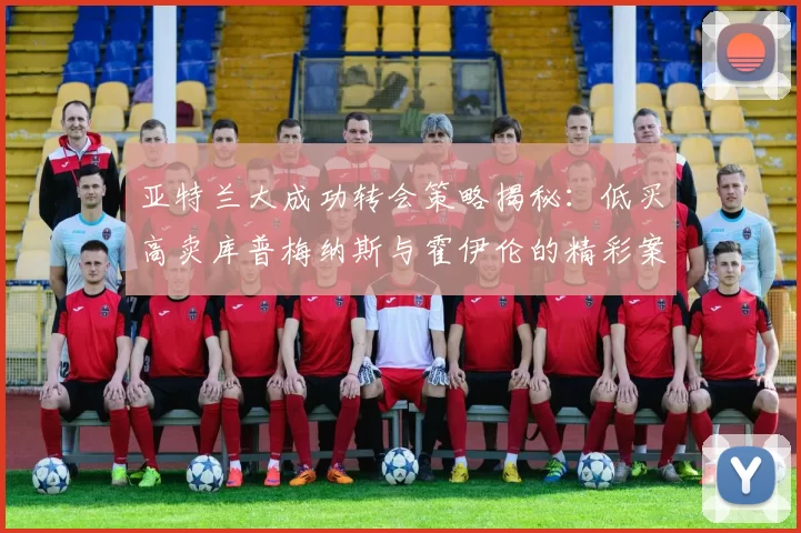 亚特兰大成功转会策略揭秘：低买高卖库普梅纳斯与霍伊伦的精彩案例