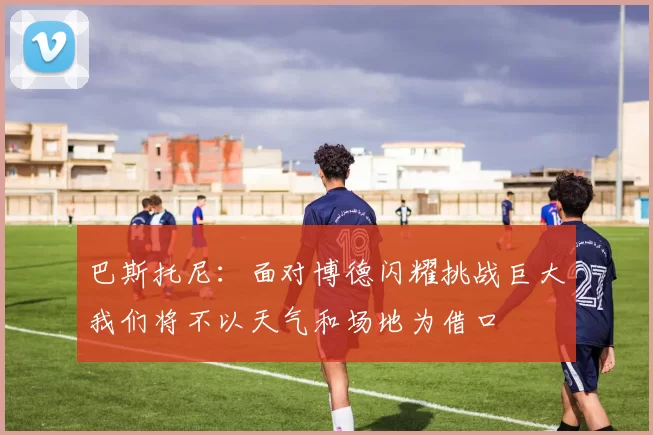 巴斯托尼：面对博德闪耀挑战巨大我们将不以天气和场地为借口