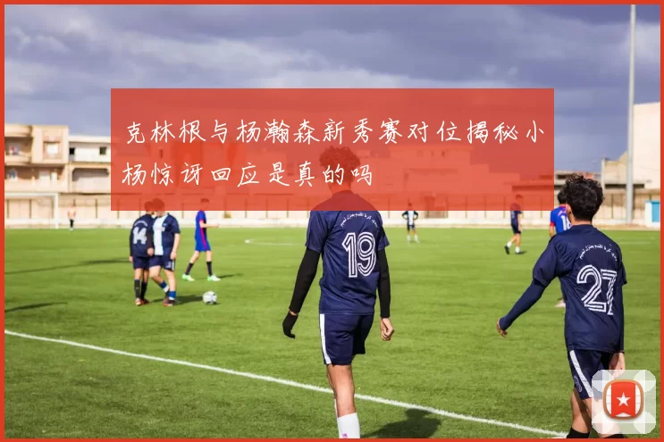 克林根与杨瀚森新秀赛对位揭秘小杨惊讶回应是真的吗
