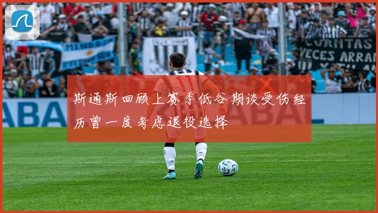 斯通斯回顾上赛季低谷期谈受伤经历曾一度考虑退役选择