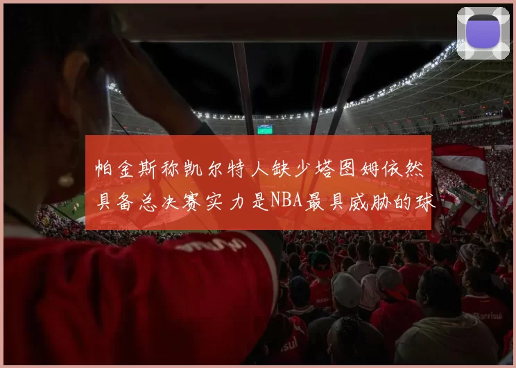 帕金斯称凯尔特人缺少塔图姆依然具备总决赛实力是NBA最具威胁的球队