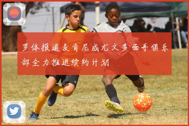 罗体报道麦肯尼成尤文多面手俱乐部全力推进续约计划
