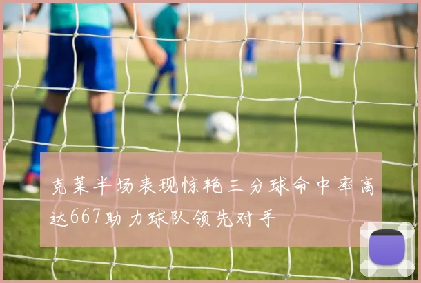 克莱半场表现惊艳三分球命中率高达667助力球队领先对手