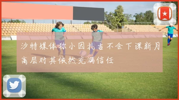 沙特媒体称小因扎吉不会下课新月高层对其依然充满信任