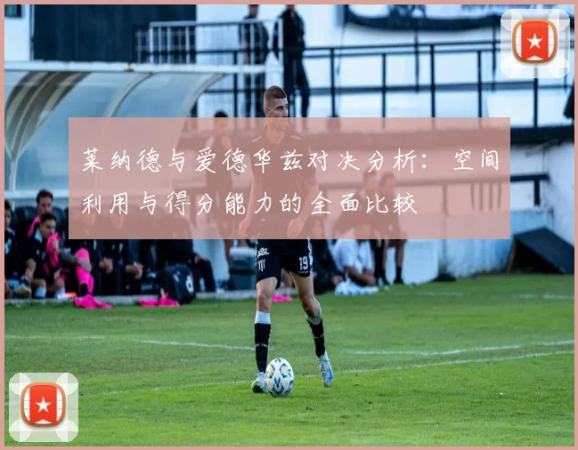 莱纳德与爱德华兹对决分析：空间利用与得分能力的全面比较